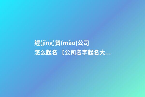 經(jīng)貿(mào)公司怎么起名 【公司名字起名大全】經(jīng)貿(mào)公司起名大全-第1張-公司起名-玄機(jī)派